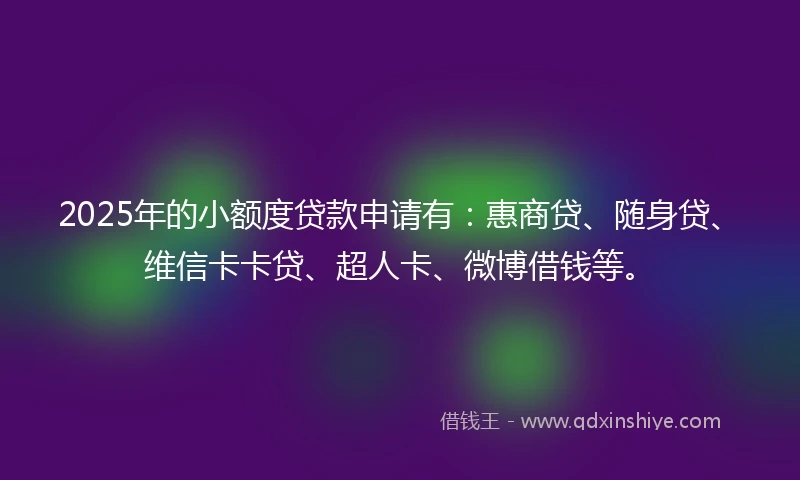 2025年的小额度贷款申请有：惠商贷、随身贷、维信卡卡贷、超人卡、微博借钱等。