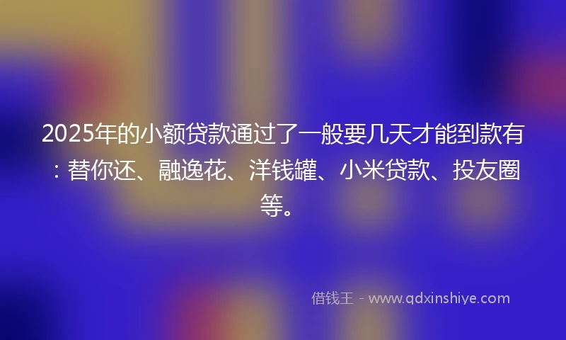 2025年的小额贷款通过了一般要几天才能到款有：替你还、融逸花、洋钱罐、小米贷款、投友圈等。
