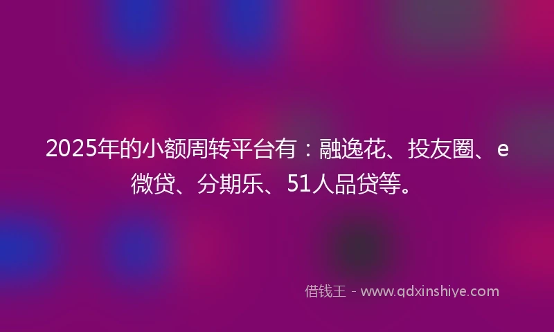 2025年的小额周转平台有：融逸花、投友圈、e微贷、分期乐、51人品贷等。