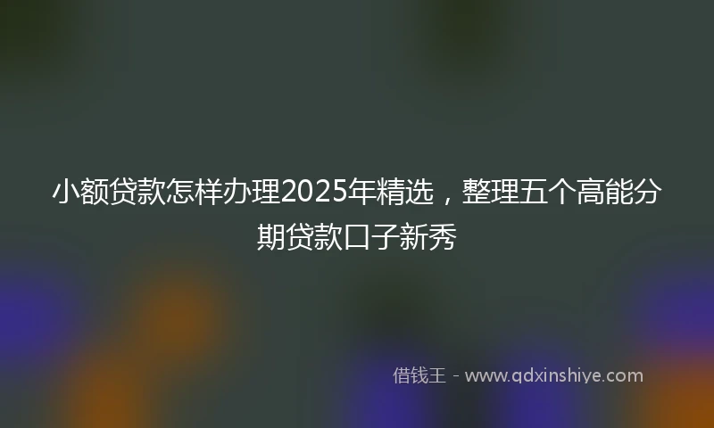 小额贷款怎样办理2025年精选，整理五个高能分期贷款口子新秀
