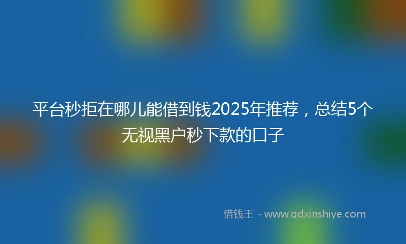 平台秒拒在哪儿能借到钱2025年推荐，总结5个无视黑户秒下款的口子