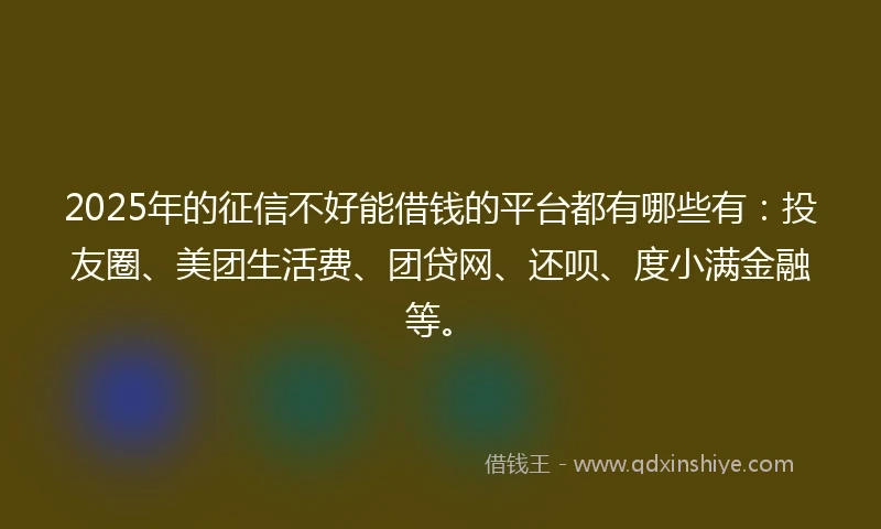 2025年的征信不好能借钱的平台都有哪些有：投友圈、美团生活费、团贷网、还呗、度小满金融等。