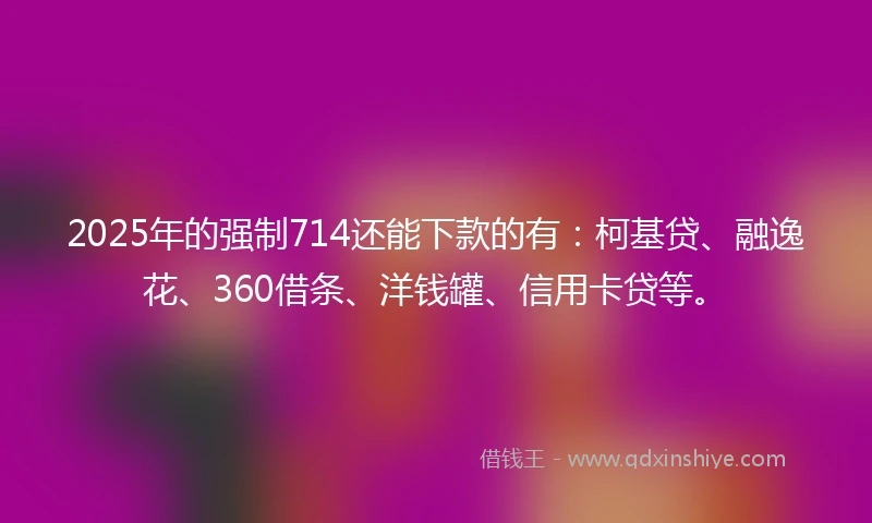2025年的强制714还能下款的有：柯基贷、融逸花、360借条、洋钱罐、信用卡贷等。