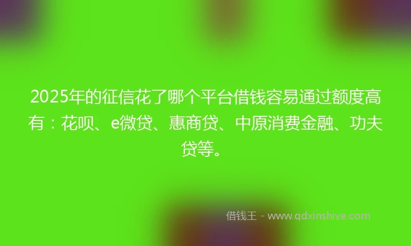 2025年的征信花了哪个平台借钱容易通过额度高有：花呗、e微贷、惠商贷、中原消费金融、功夫贷等。