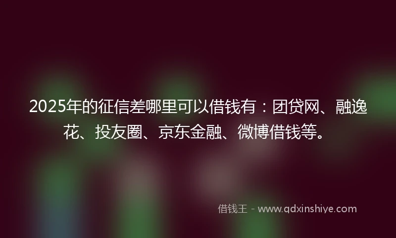 2025年的征信差哪里可以借钱有：团贷网、融逸花、投友圈、京东金融、微博借钱等。