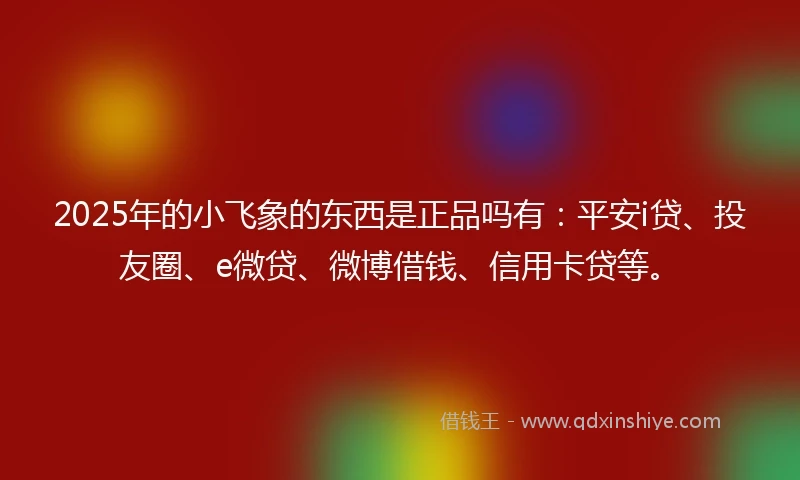 2025年的小飞象的东西是正品吗有：平安i贷、投友圈、e微贷、微博借钱、信用卡贷等。
