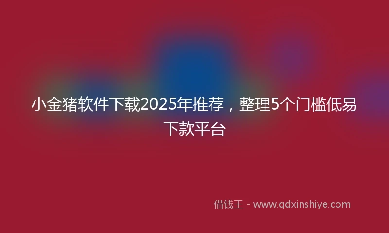 小金猪软件下载2025年推荐，整理5个门槛低易下款平台
