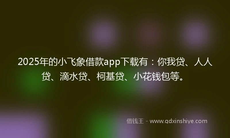2025年的小飞象借款app下载有：你我贷、人人贷、滴水贷、柯基贷、小花钱包等。