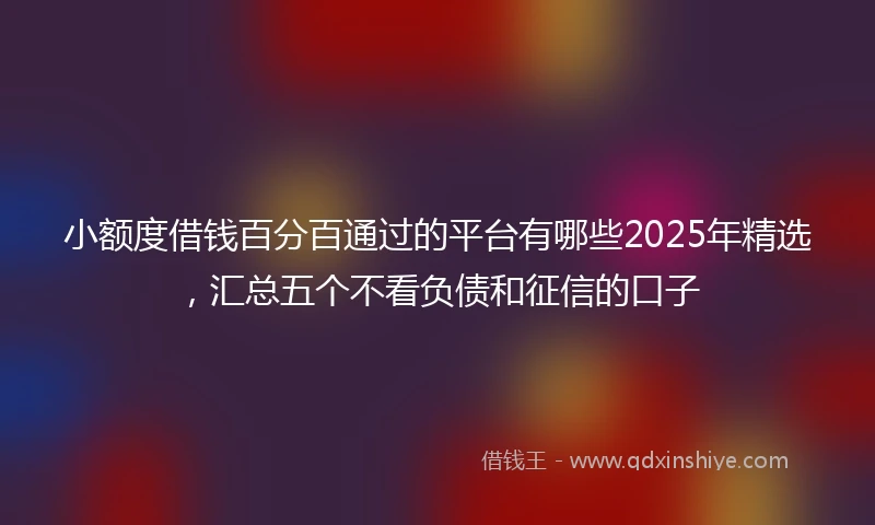 小额度借钱百分百通过的平台有哪些2025年精选，汇总五个不看负债和征信的口子