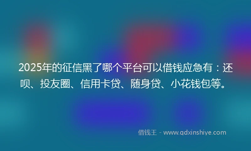 2025年的征信黑了哪个平台可以借钱应急有：还呗、投友圈、信用卡贷、随身贷、小花钱包等。