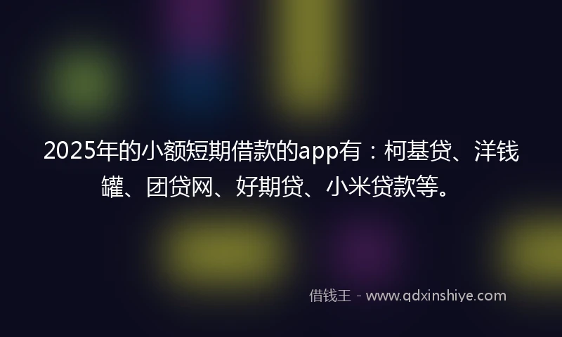 2025年的小额短期借款的app有：柯基贷、洋钱罐、团贷网、好期贷、小米贷款等。