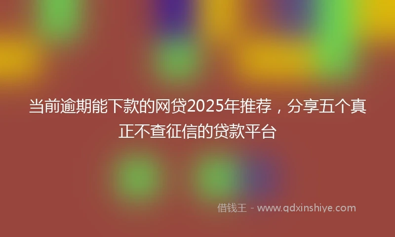当前逾期能下款的网贷2025年推荐，分享五个真正不查征信的贷款平台