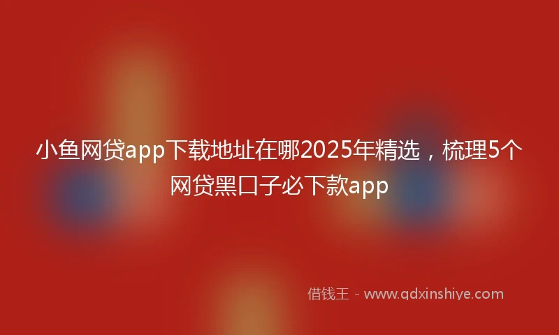 小鱼网贷app下载地址在哪2025年精选，梳理5个网贷黑口子必下款app