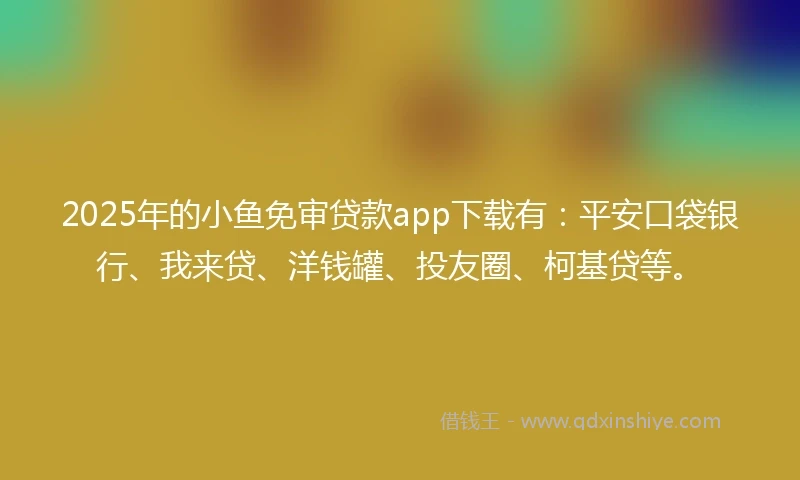 2025年的小鱼免审贷款app下载有：平安口袋银行、我来贷、洋钱罐、投友圈、柯基贷等。