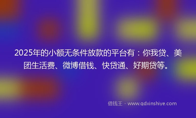 2025年的小额无条件放款的平台有：你我贷、美团生活费、微博借钱、快贷通、好期贷等。