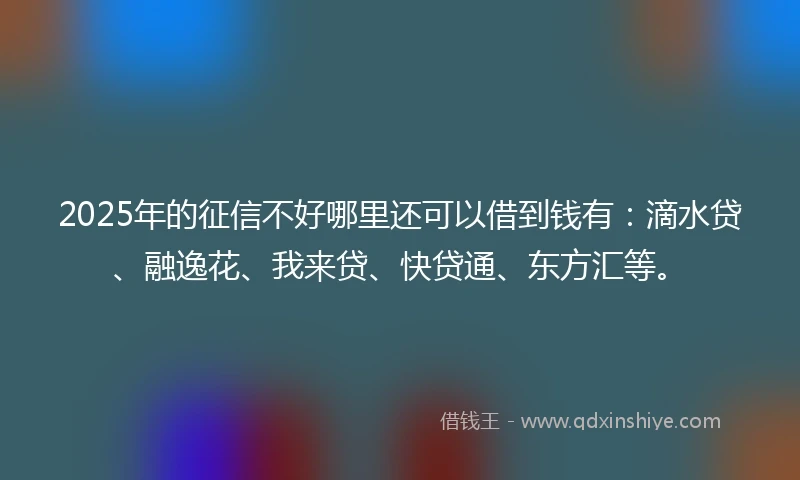 2025年的征信不好哪里还可以借到钱有：滴水贷、融逸花、我来贷、快贷通、东方汇等。