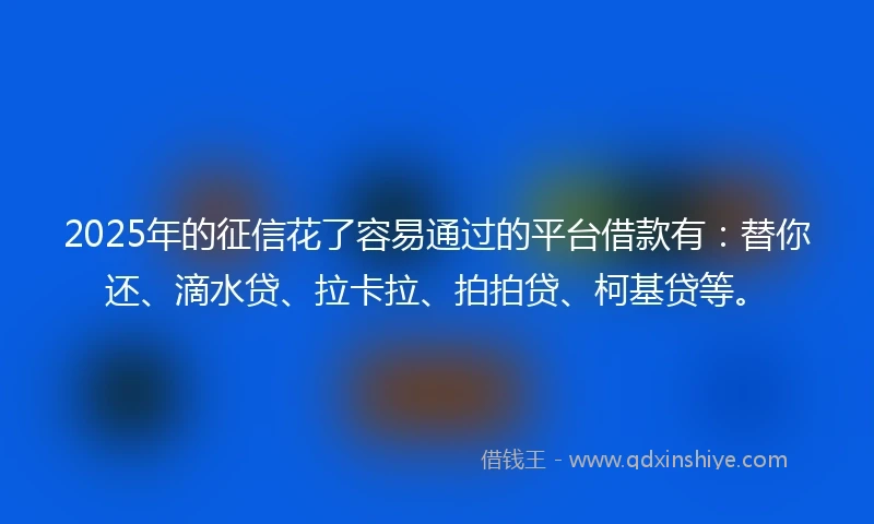 2025年的征信花了容易通过的平台借款有：替你还、滴水贷、拉卡拉、拍拍贷、柯基贷等。
