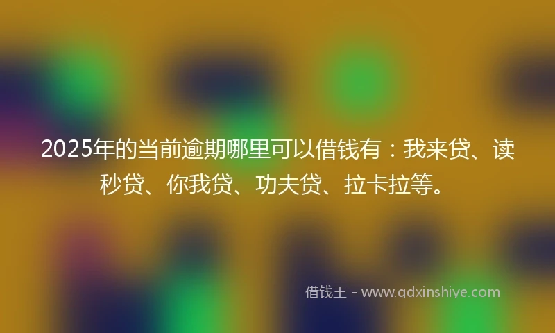 2025年的当前逾期哪里可以借钱有：我来贷、读秒贷、你我贷、功夫贷、拉卡拉等。