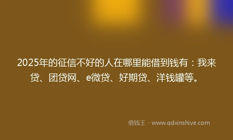 2025年的征信不好的人在哪里能借到钱有：我来贷、团贷网、e微贷、好期贷、洋钱罐等。