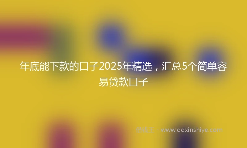年底能下款的口子2025年精选，汇总5个简单容易贷款口子