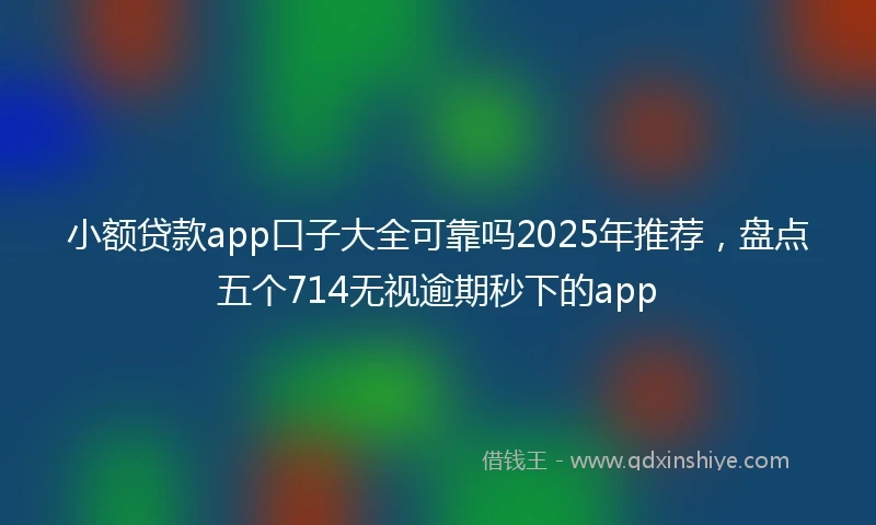小额贷款app口子大全可靠吗2025年推荐，盘点五个714无视逾期秒下的app