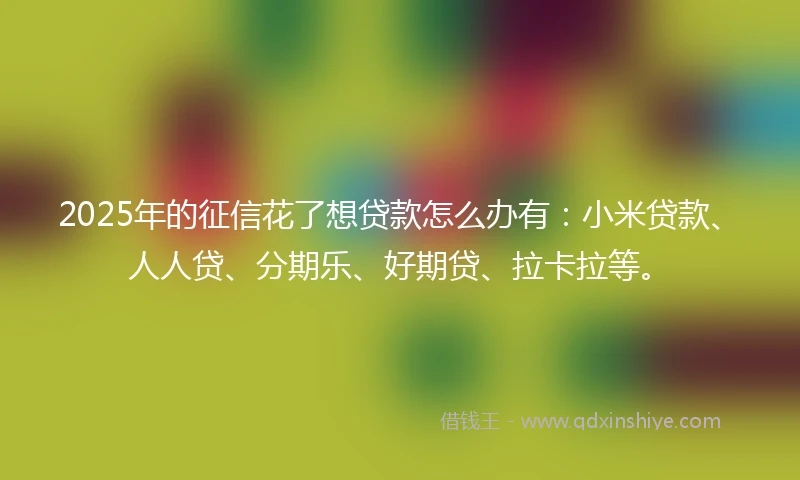 2025年的征信花了想贷款怎么办有：小米贷款、人人贷、分期乐、好期贷、拉卡拉等。