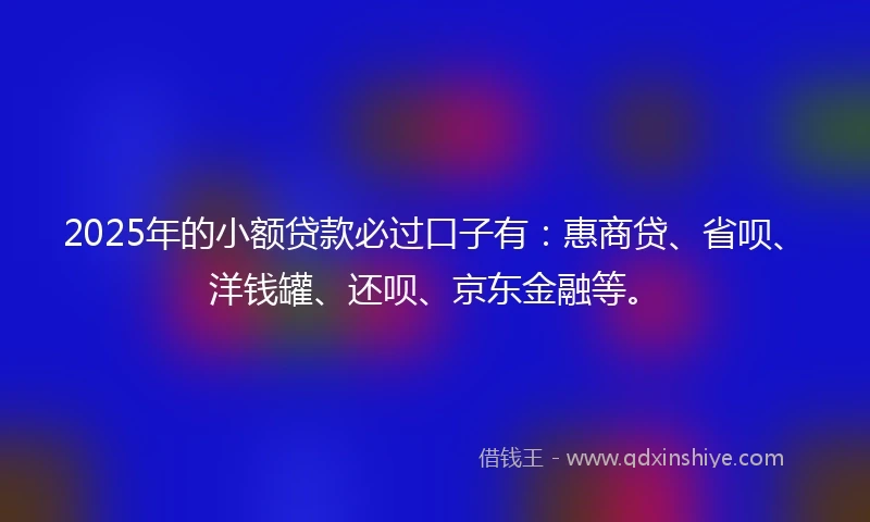 2025年的小额贷款必过口子有：惠商贷、省呗、洋钱罐、还呗、京东金融等。