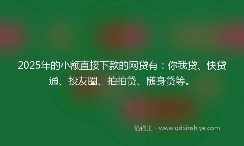 2025年的小额直接下款的网贷有：你我贷、快贷通、投友圈、拍拍贷、随身贷等。