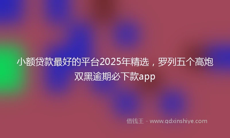 小额贷款最好的平台2025年精选，罗列五个高炮双黑逾期必下款app