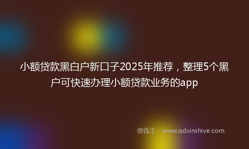 小额贷款黑白户新口子2025年推荐，整理5个黑户可快速办理小额贷款业务的app
