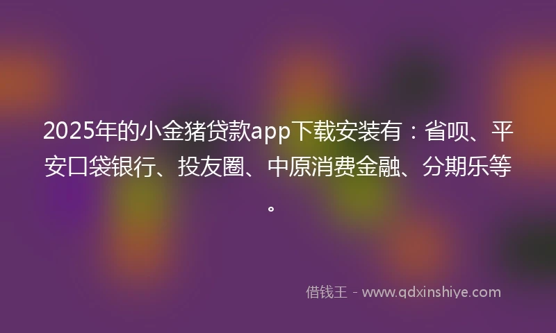 2025年的小金猪贷款app下载安装有：省呗、平安口袋银行、投友圈、中原消费金融、分期乐等。