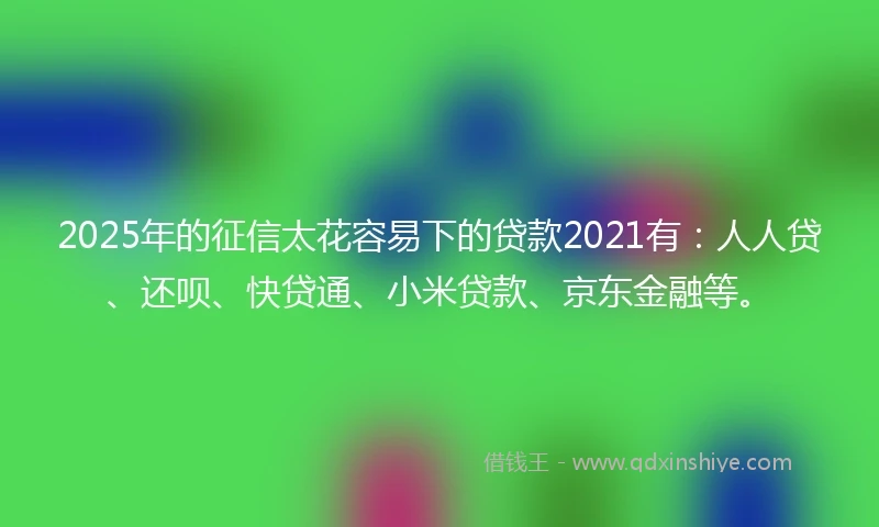 2025年的征信太花容易下的贷款2021有：人人贷、还呗、快贷通、小米贷款、京东金融等。