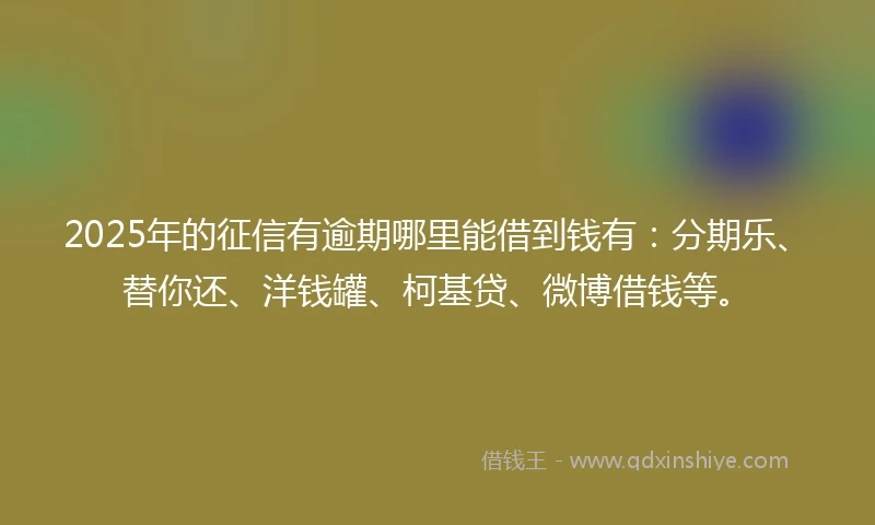 2025年的征信有逾期哪里能借到钱有：分期乐、替你还、洋钱罐、柯基贷、微博借钱等。
