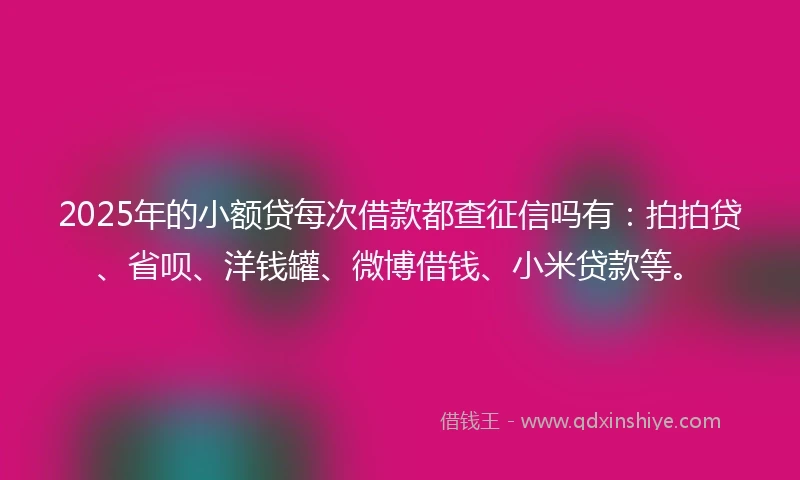 2025年的小额贷每次借款都查征信吗有：拍拍贷、省呗、洋钱罐、微博借钱、小米贷款等。