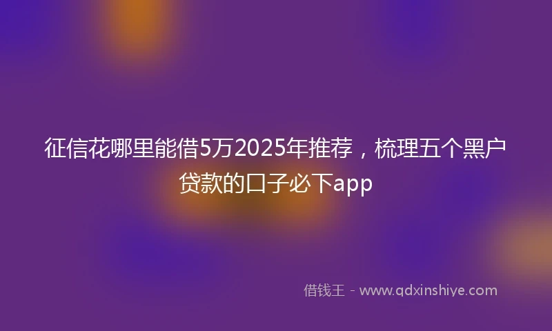 征信花哪里能借5万2025年推荐，梳理五个黑户贷款的口子必下app