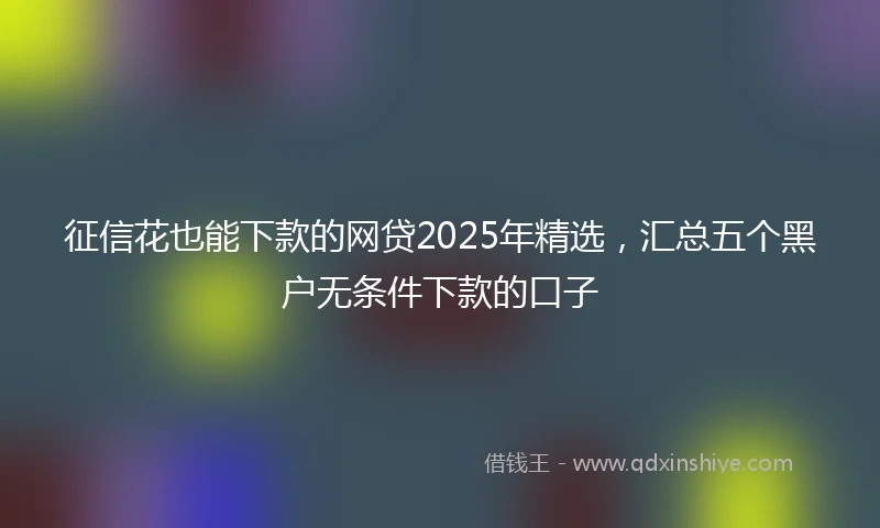 征信花也能下款的网贷2025年精选，汇总五个黑户无条件下款的口子