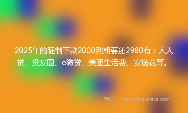 2025年的强制下款2000到期要还2980有：人人贷、投友圈、e微贷、美团生活费、安逸花等。