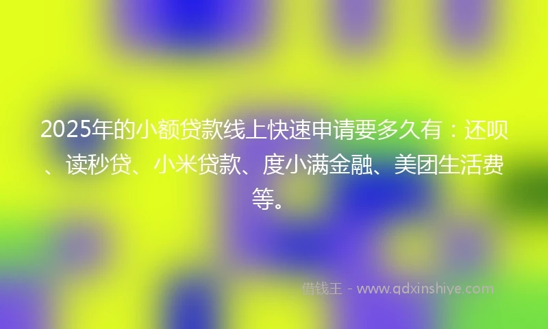 2025年的小额贷款线上快速申请要多久有：还呗、读秒贷、小米贷款、度小满金融、美团生活费等。
