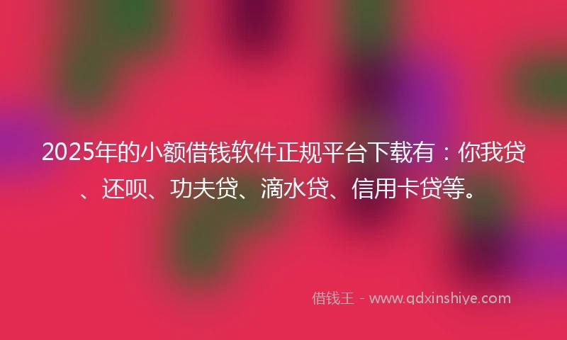 2025年的小额借钱软件正规平台下载有：你我贷、还呗、功夫贷、滴水贷、信用卡贷等。