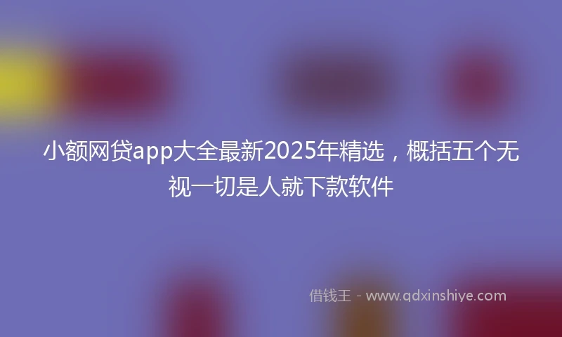 小额网贷app大全最新2025年精选，概括五个无视一切是人就下款软件
