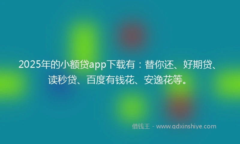 2025年的小额贷app下载有：替你还、好期贷、读秒贷、百度有钱花、安逸花等。