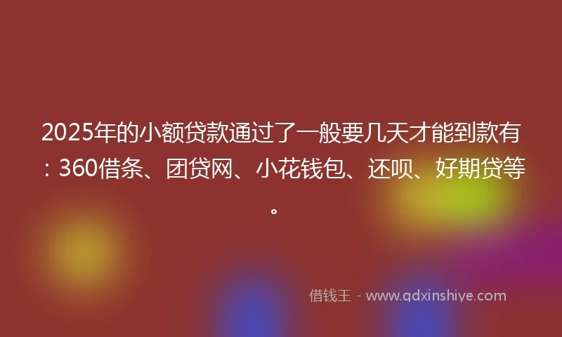 2025年的小额贷款通过了一般要几天才能到款有：360借条、团贷网、小花钱包、还呗、好期贷等。