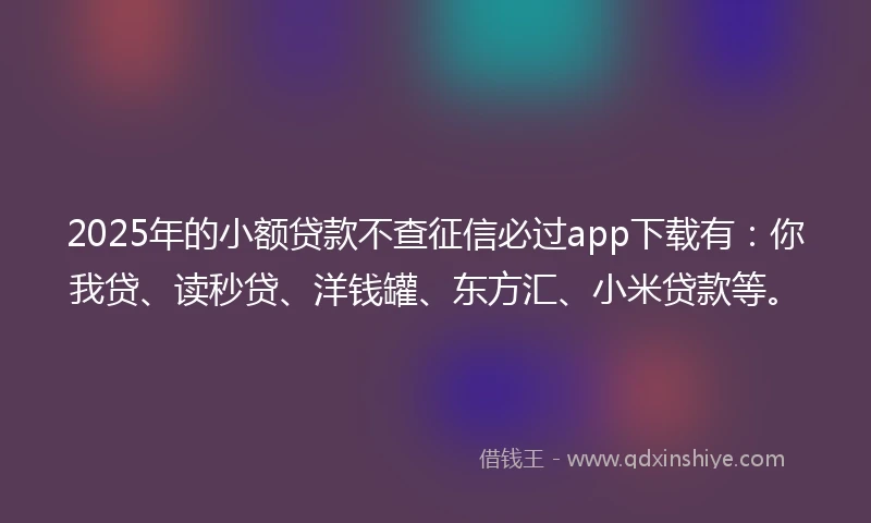 2025年的小额贷款不查征信必过app下载有：你我贷、读秒贷、洋钱罐、东方汇、小米贷款等。