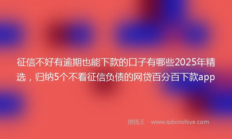 征信不好有逾期也能下款的口子有哪些2025年精选，归纳5个不看征信负债的网贷百分百下款app