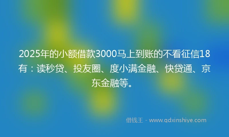 2025年的小额借款3000马上到账的不看征信18有：读秒贷、投友圈、度小满金融、快贷通、京东金融等。