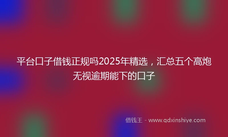 平台口子借钱正规吗2025年精选，汇总五个高炮无视逾期能下的口子