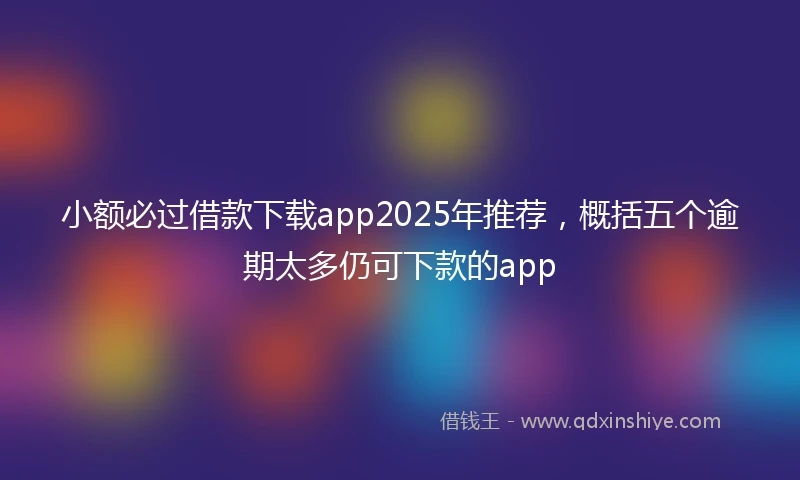 小额必过借款下载app2025年推荐，概括五个逾期太多仍可下款的app