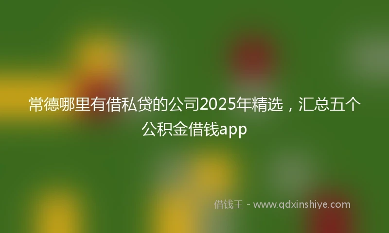 常德哪里有借私贷的公司2025年精选，汇总五个公积金借钱app