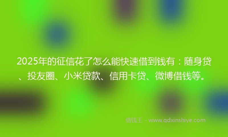 2025年的征信花了怎么能快速借到钱有：随身贷、投友圈、小米贷款、信用卡贷、微博借钱等。