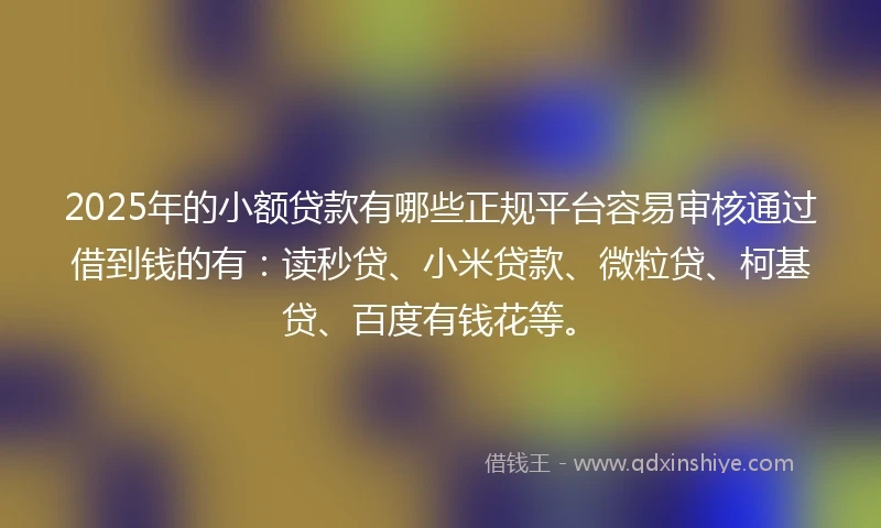 2025年的小额贷款有哪些正规平台容易审核通过借到钱的有：读秒贷、小米贷款、微粒贷、柯基贷、百度有钱花等。